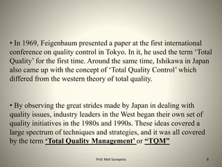 • In 1969, Feigenbaum presented a paper at the first international
conference on quality control in Tokyo. In it, he used the term ‘Total
Quality’ for the first time. Around the same time, Ishikawa in Japan
also came up with the concept of ‘Total Quality Control’ which
differed from the western theory of total quality.
• By observing the great strides made by Japan in dealing with
quality issues, industry leaders in the West began their own set of
quality initiatives in the 1980s and 1990s. These ideas covered a
large spectrum of techniques and strategies, and it was all covered
by the term ‘Total Quality Management’ or “TQM”
8
Prof. Mali Sunayana
 