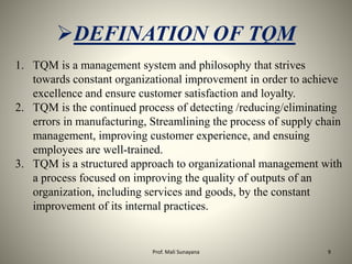 DEFINATION OF TQM
1. TQM is a management system and philosophy that strives
towards constant organizational improvement in order to achieve
excellence and ensure customer satisfaction and loyalty.
2. TQM is the continued process of detecting /reducing/eliminating
errors in manufacturing, Streamlining the process of supply chain
management, improving customer experience, and ensuing
employees are well-trained.
3. TQM is a structured approach to organizational management with
a process focused on improving the quality of outputs of an
organization, including services and goods, by the constant
improvement of its internal practices.
9
Prof. Mali Sunayana
 