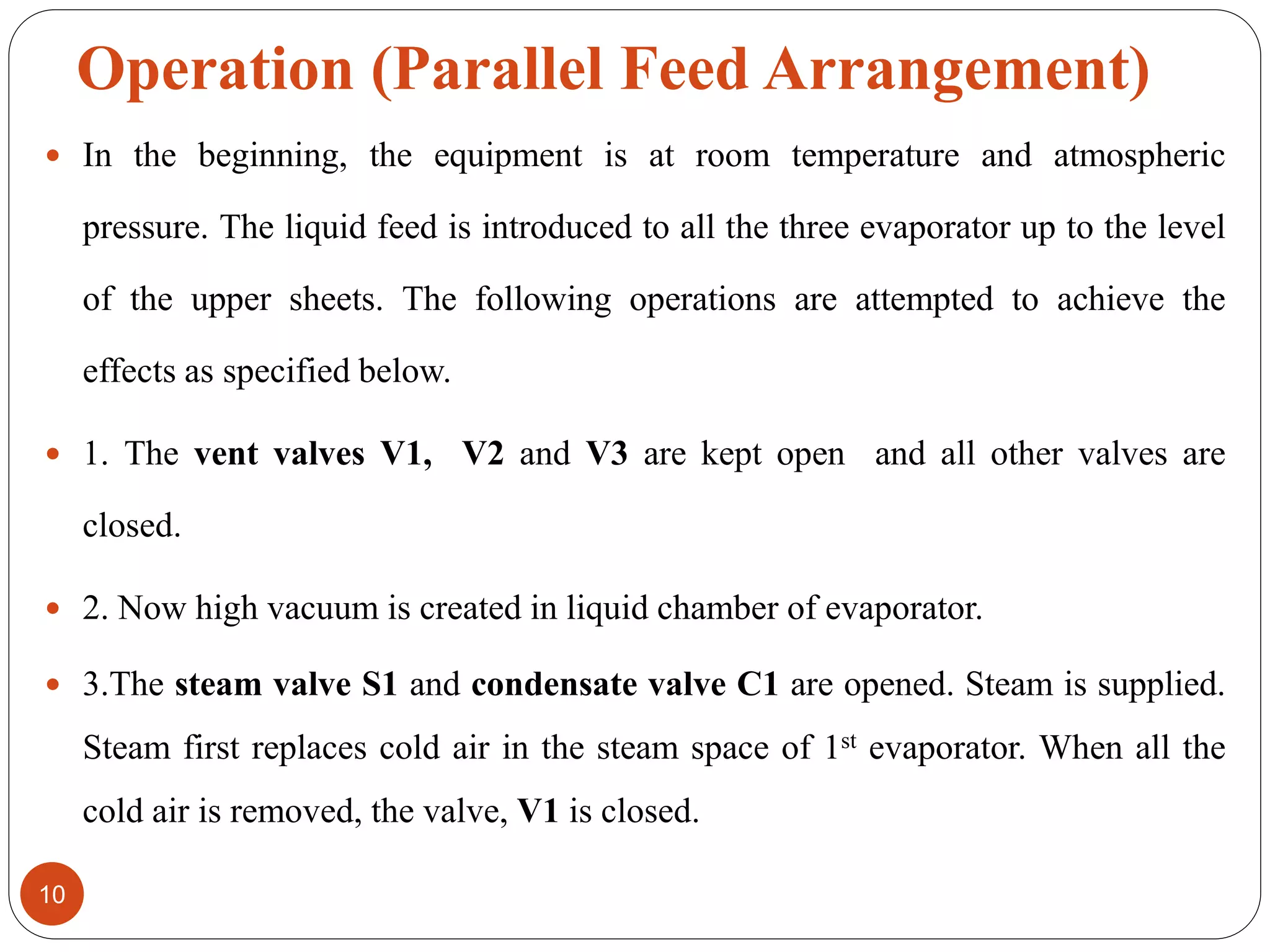 Operation (Parallel Feed Arrangement)
 In the beginning, the equipment is at room temperature and atmospheric
pressure. The liquid feed is introduced to all the three evaporator up to the level
of the upper sheets. The following operations are attempted to achieve the
effects as specified below.
 1. The vent valves V1, V2 and V3 are kept open and all other valves are
closed.
 2. Now high vacuum is created in liquid chamber of evaporator.
 3.The steam valve S1 and condensate valve C1 are opened. Steam is supplied.
Steam first replaces cold air in the steam space of 1st evaporator. When all the
cold air is removed, the valve, V1 is closed.
10
 