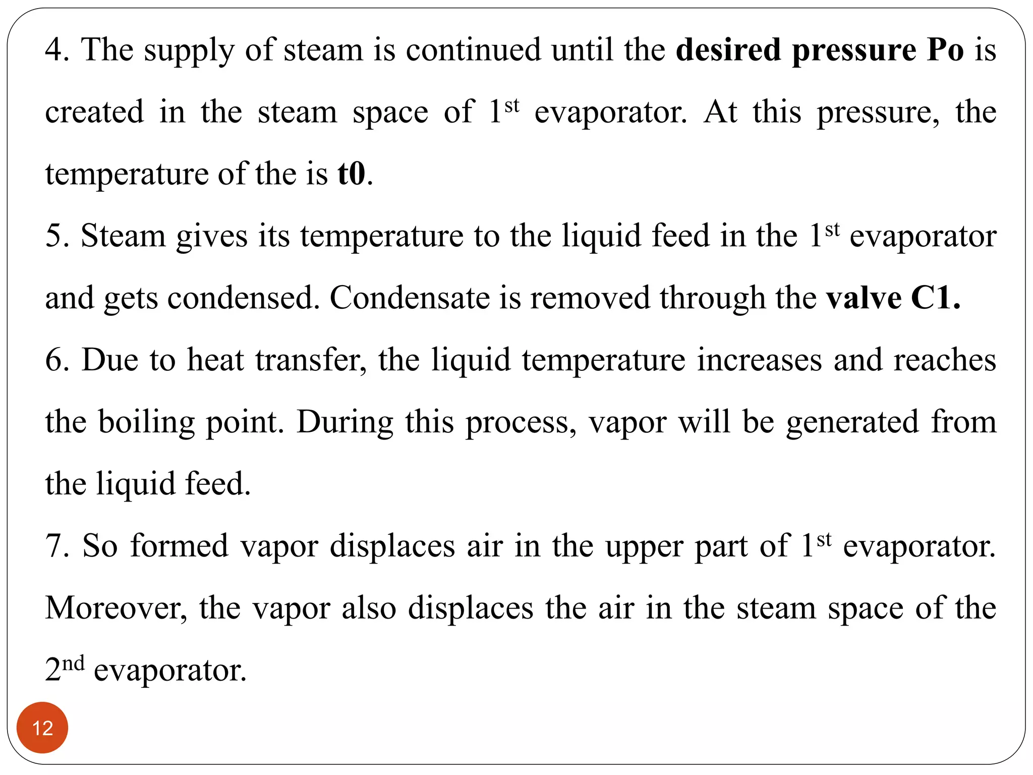 4. The supply of steam is continued until the desired pressure Po is
created in the steam space of 1st evaporator. At this pressure, the
temperature of the is t0.
5. Steam gives its temperature to the liquid feed in the 1st evaporator
and gets condensed. Condensate is removed through the valve C1.
6. Due to heat transfer, the liquid temperature increases and reaches
the boiling point. During this process, vapor will be generated from
the liquid feed.
7. So formed vapor displaces air in the upper part of 1st evaporator.
Moreover, the vapor also displaces the air in the steam space of the
2nd evaporator.
12
 
