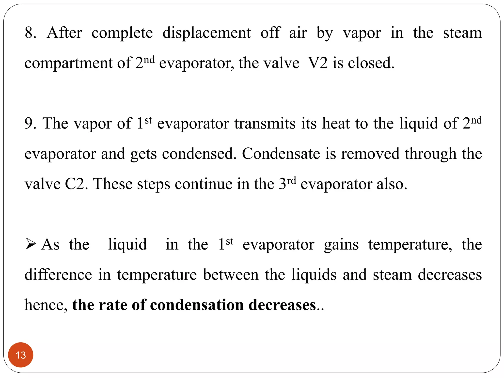 8. After complete displacement off air by vapor in the steam
compartment of 2nd evaporator, the valve V2 is closed.
9. The vapor of 1st evaporator transmits its heat to the liquid of 2nd
evaporator and gets condensed. Condensate is removed through the
valve C2. These steps continue in the 3rd evaporator also.
 As the liquid in the 1st evaporator gains temperature, the
difference in temperature between the liquids and steam decreases
hence, the rate of condensation decreases..
13
 