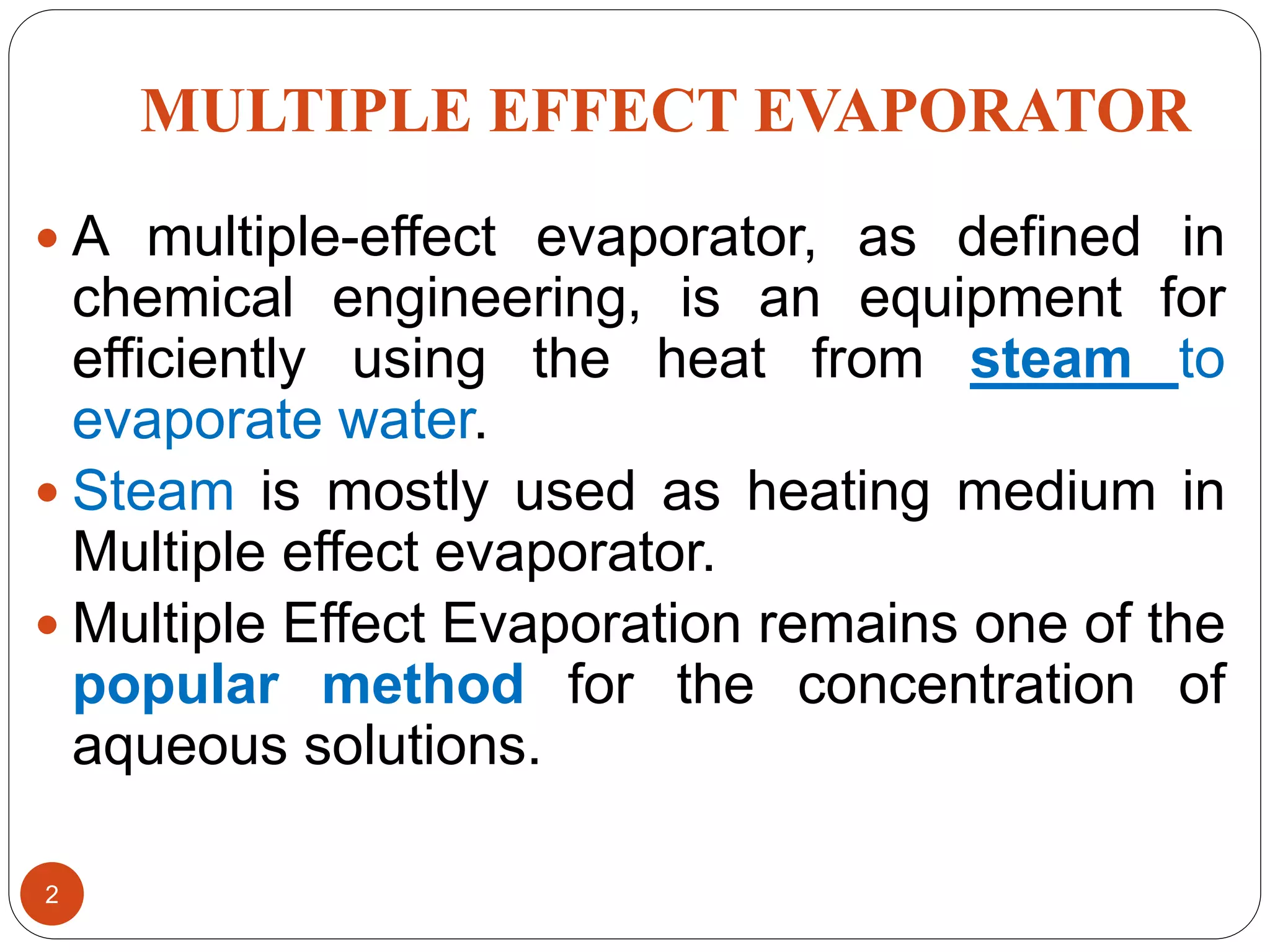 MULTIPLE EFFECT EVAPORATOR
 A multiple-effect evaporator, as defined in
chemical engineering, is an equipment for
efficiently using the heat from steam to
evaporate water.
 Steam is mostly used as heating medium in
Multiple effect evaporator.
 Multiple Effect Evaporation remains one of the
popular method for the concentration of
aqueous solutions.
2
 