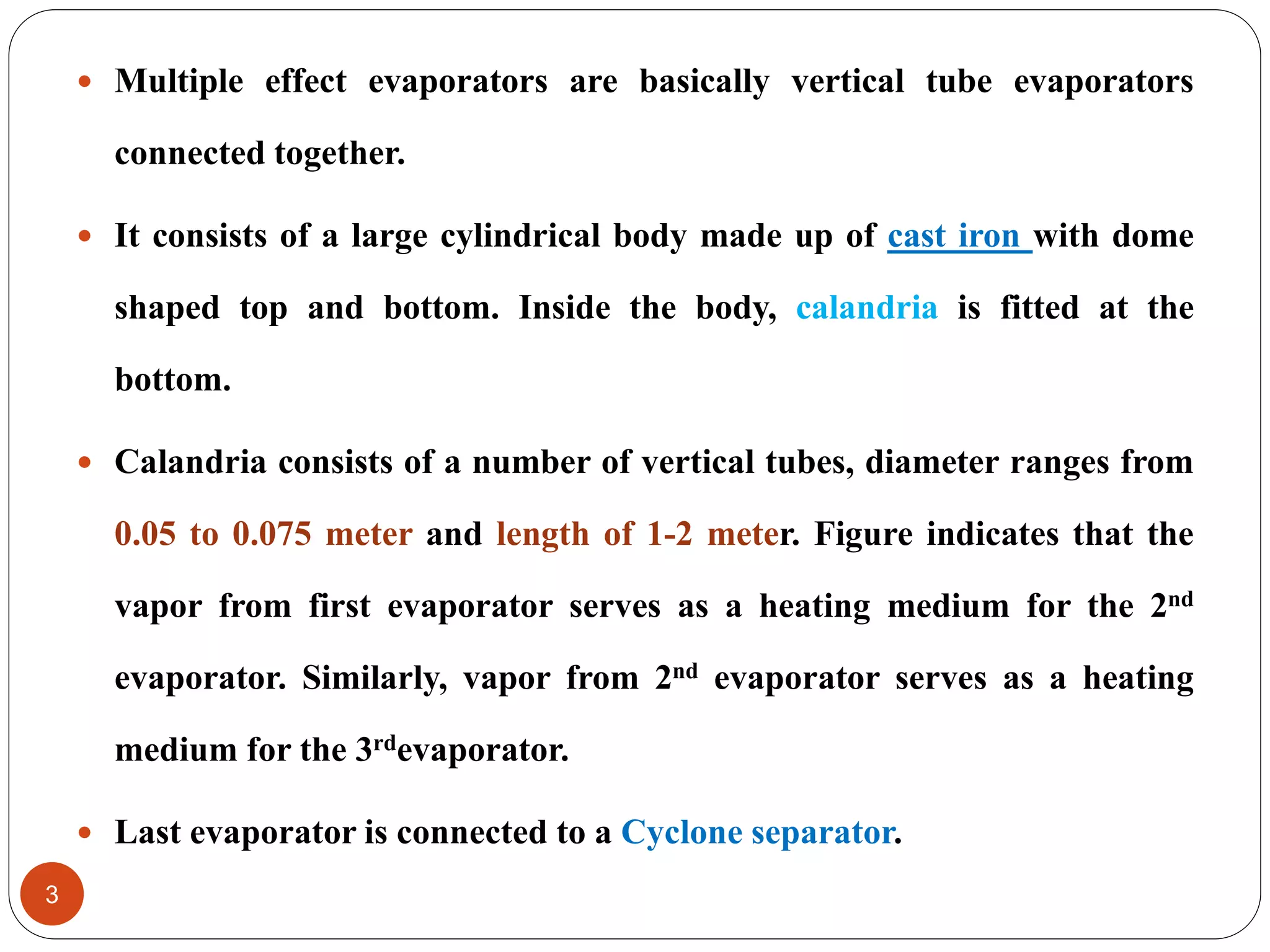  Multiple effect evaporators are basically vertical tube evaporators
connected together.
 It consists of a large cylindrical body made up of cast iron with dome
shaped top and bottom. Inside the body, calandria is fitted at the
bottom.
 Calandria consists of a number of vertical tubes, diameter ranges from
0.05 to 0.075 meter and length of 1-2 meter. Figure indicates that the
vapor from first evaporator serves as a heating medium for the 2nd
evaporator. Similarly, vapor from 2nd evaporator serves as a heating
medium for the 3rdevaporator.
 Last evaporator is connected to a Cyclone separator.
3
 