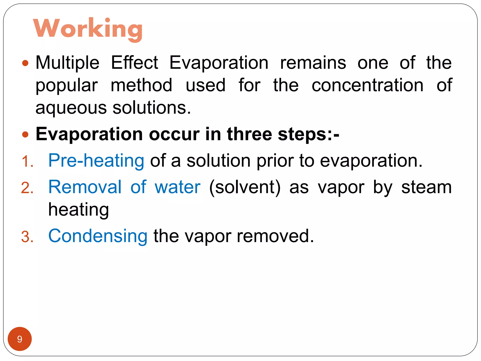 Working
 Multiple Effect Evaporation remains one of the
popular method used for the concentration of
aqueous solutions.
 Evaporation occur in three steps:-
1. Pre-heating of a solution prior to evaporation.
2. Removal of water (solvent) as vapor by steam
heating
3. Condensing the vapor removed.
9
 