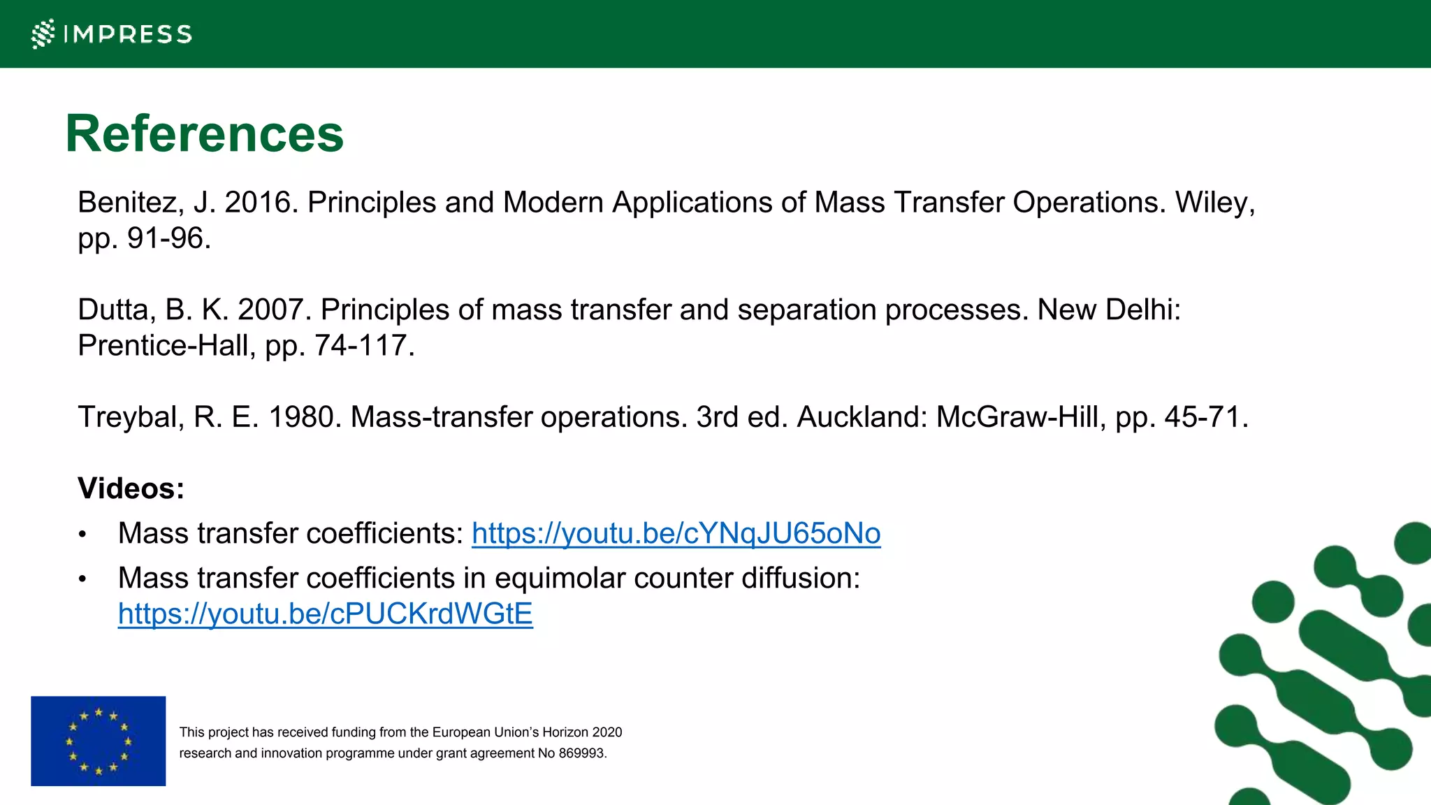This project has received funding from the European Union’s Horizon 2020
research and innovation programme under grant agreement No 869993.
References
Benitez, J. 2016. Principles and Modern Applications of Mass Transfer Operations. Wiley,
pp. 91-96.
Dutta, B. K. 2007. Principles of mass transfer and separation processes. New Delhi:
Prentice-Hall, pp. 74-117.
Treybal, R. E. 1980. Mass-transfer operations. 3rd ed. Auckland: McGraw-Hill, pp. 45-71.
Videos:
• Mass transfer coefficients: https://youtu.be/cYNqJU65oNo
• Mass transfer coefficients in equimolar counter diffusion:
https://youtu.be/cPUCKrdWGtE
 