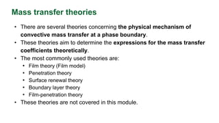 Mass transfer theories
• There are several theories concerning the physical mechanism of
convective mass transfer at a phase boundary.
• These theories aim to determine the expressions for the mass transfer
coefficients theoretically.
• The most commonly used theories are:
• Film theory (Film model)
• Penetration theory
• Surface renewal theory
• Boundary layer theory
• Film-penetration theory
• These theories are not covered in this module.
 