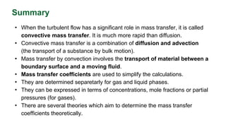 Summary
• When the turbulent flow has a significant role in mass transfer, it is called
convective mass transfer. It is much more rapid than diffusion.
• Convective mass transfer is a combination of diffusion and advection
(the transport of a substance by bulk motion).
• Mass transfer by convection involves the transport of material between a
boundary surface and a moving fluid.
• Mass transfer coefficients are used to simplify the calculations.
• They are determined separetarly for gas and liquid phases.
• They can be expressed in terms of concentrations, mole fractions or partial
pressures (for gases).
• There are several theories which aim to determine the mass transfer
coefficients theoretically.
 