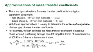 Approximations of mass transfer coefficients
• There are approximations for mass transfer coefficients in a typical
separation equipment:
• Gas phase: kc ~ 10-2 m/s (film thickness l ~ 1 mm)
• Liquid phase: kL ~ 10-5 m/s (film thickness l ~ 0.1 mm)
• With these approximations it is easy to determine the orders of magnitude
of other type of mass transfer coefficients.
• For example, we can estimate the mass transfer coefficient in gaseous
phase when A is diffusing through non-diffusing B in terms of mole fractions
at 300 K and 3 bar at a low concentration:
𝑘𝑦 =
𝑃𝑘𝐶
𝑅𝑇
=
3 ∙ 105Pa ∙ 10−2m/s
8.31451
Pa ∙ m3
mol ∙ K
∙ 300K
= 1.2 ∙ 10−10
mol
m2 ∙ s
 