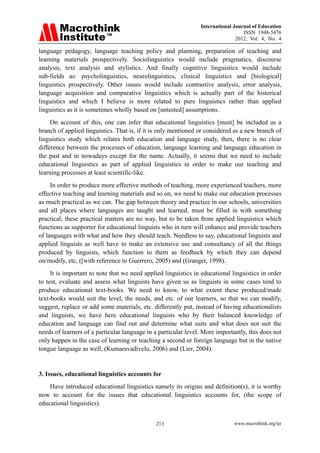 International Journal of Education
ISSN 1948-5476
2012, Vol. 4, No. 4
www.macrothink.org/ije
213
language pedagogy, language teaching policy and planning, preparation of teaching and
learning materials prospectively. Sociolinguistics would include pragmatics, discourse
analysis, text analysis and stylistics. And finally cognitive linguistics would include
sub-fields as: psycholinguistics, neurolinguistics, clinical linguistics and [biological]
linguistics prospectively. Other issues would include contrastive analysis, error analysis,
language acquisition and comparative linguistics which is actually part of the historical
linguistics and which I believe is more related to pure linguistics rather than applied
linguistics as it is sometimes wholly based on [untested] assumptions.
On account of this, one can infer that educational linguistics [must] be included as a
branch of applied linguistics. That is, if it is only mentioned or considered as a new branch of
linguistics study which relates both education and language study, then, there is no clear
difference between the processes of education, language learning and language education in
the past and in nowadays except for the name. Actually, it seems that we need to include
educational linguistics as part of applied linguistics in order to make our teaching and
learning processes at least scientific-like.
In order to produce more effective methods of teaching, more experienced teachers, more
effective teaching and learning materials and so on, we need to make our education processes
as much practical as we can. The gap between theory and practice in our schools, universities
and all places where languages are taught and learned, must be filled in with something
practical; these practical matters are no way, but to be taken from applied linguistics which
functions as supporter for educational linguists who in turn will enhance and provide teachers
of languages with what and how they should teach. Needless to say, educational linguists and
applied linguists as well have to make an extensive use and consultancy of all the things
produced by linguists, which function to them as feedback by which they can depend
on/modify, etc, ([with reference to Guerrero, 2005) and (Granger, 1998).
It is important to note that we need applied linguistics in educational linguistics in order
to test, evaluate and assess what linguists have given us as linguists in some cases tend to
produce educational text-books. We need to know, to what extent these produced/made
text-books would suit the level, the needs, and etc. of our learners, so that we can modify,
suggest, replace or add some materials, etc. differently put, instead of having educationalists
and linguists, we have here educational linguists who by their balanced knowledge of
education and language can find out and determine what suits and what does not suit the
needs of learners of a particular language in a particular level. More importantly, this does not
only happen in the case of learning or teaching a second or foreign language but in the native
tongue language as well, (Kumaravadivelu, 2006) and (Lier, 2004).
3. Issues, educational linguistics accounts for
Have introduced educational linguistics namely its origins and definition(s), it is worthy
now to account for the issues that educational linguistics accounts for, (the scope of
educational linguistics).
 