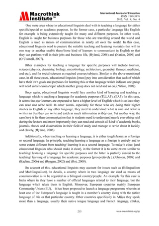 International Journal of Education
ISSN 1948-5476
2012, Vol. 4, No. 4
www.macrothink.org/ije
215
One more area where in educational linguists deal with is teaching a language for either
specific/special or academic purposes. In the former case, a particular language like English
for example is being extensively taught for many and different purposes. In other word,
English is taught for business purposes for those who are travelling around the world and
English is used as means of communication in nearly all over the world. In this case,
educational linguists need to prepare the suitable teaching and learning materials that will in
one way or another enable these/those kind of learners to communicate in English so that
they can perform well in their jobs and business life, (Hyland, 2006) and (Nation, 2009) and
(O’Connell, 2007).
Other examples for teaching a language for specific purposes will include tourism,
science (physics, chemistry, biology, microbiology, architecture, geometry, finance, medicine,
and etc.), and for social sciences as required courses/subjects. Similar to the above mentioned
case, in all these cases, educational linguists [must] pay into consideration that each of which
have their own goals and purposes for learning this or that language which indicate one group
will need some lessons/topic which another group does not need and so on, (Nation, 2009).
Once again, educational linguists would face another kind of learning and teaching a
language which is teaching a language for academic purposes (TLLAP), (EAP). In this case,
it seems that our learners are expected to have a higher level of English which is at least they
can read and write well. In other words, especially for those who are doing their higher
studies in English or any other language, they need to understand what is said and what is
written so that they can write and catch as much information as they can. Put another way, the
case here is far than communication that is students need to understand nearly everything said
during the lecture and more importantly they can read and consult all kind of academic books,
journals, theses and dissertations in their field of study and manage to write about it lucidly
and clearly, (Hyland, 2006).
Additionally, when teaching or learning a language, it is either taught/learnt as a foreign
or second language. In principle, teaching/learning a language as a foreign is entirely and to
some extent different from teaching/ learning it as a second language. To make it clear, [and
educational linguists who should make it clear], in the former it is to some extent similar to
teaching/ learning a language for specific purposes and the latter is partially similar to the
teaching/ learning of a language for academic purposes [prospectively], (Johnson, 2009) and
(Kachru, 2006) and (Reagan, 2002) and (Bot, 2000).
On account of this, educational linguists may account for issues such as (Bilingualism
and Multilingualism). In details, a country where in two language are used as means of
communication is to be regarded as a bilingual country/people. An example for this case is
India where in they have a number of official languages related to their language, but the
language which relate them is English. Moreover, European countries mainly European
Community/Union (EU), it has been proposed to launch a language programme wherein at
least one of the European’s language is taught in a member’s country along with the native
language of this or that particular country. Other countries specifically in Africa they speak
more than a language, usually their native tongue language and French language, (Baker,
 