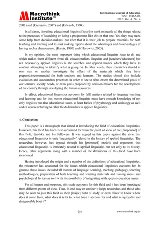International Journal of Education
ISSN 1948-5476
2012, Vol. 4, No. 4
www.macrothink.org/ije
216
2001) and (Cummins, 2007) and (Edwards, 1994).
In all cases, therefore, educational linguists [have] to work on nearly all the things related
to the processes of launching or doing a programme like this or that one. Yet, they may need
some help from decision-makers, but after that it is their job to prepare materials for both
teaching and learning and to start making reports about the advantages and disadvantages of
having such a phenomenon, (Harris, 1990) and (Horowitz, 2005).
In my opinion, the most important thing which educational linguists have to do and
which makes them different from all- educationalists, linguists and [teachers/educators] but
not necessarily applied linguists is the searches and applied studies which they have to
conduct attempting to identify what is going on. In other words, their researches should in
one way or another investigate the effect of the materials which they have
prepared/recommended for both teachers and learners. The studies should also include
evaluation and assessments processes in order to see to what extent the determined goals of
our learners, society needs, or even goals proposed by decision-makers for the development
of the country through developing the human resources.
In effect, educational linguistics accounts for [all] matters related to language teaching
and learning and for that matter educational linguists must have enough knowledge of not
only linguists but also educational issues, at least basics of psychology and sociology as well
and of course referring to other fields/branches in applied linguistics.
4. Conclusion
This paper is a monograph that aimed at introducing the field of educational linguistics.
However, this field has been first accounted for from the point of view of the [proponent] of
this field, Spolsky and his followers. It was argued in this paper against the view that
educational linguistics is only ‘inextricably’ related to the history of applied linguistics. The
researcher, however, has argued through his [proposed] models and arguments that
educational linguistics is intricately related to applied linguistics but not only to its history.
Hence, other arguments along with a number of the definitions of this field have been
mentioned.
Having introduced the origin and a number of the definitions of educational linguistics,
the researcher has accounted for the issues which educational linguistics accounts for. In
general, these issues included all matters of language: learning, teaching, pedagogy, teaching
methodologies, preparation of both teaching and learning materials and issuing social and
psychological factors as well with the possibility of integrating with special education issues.
For all intents and purposes, this study accounts for this field and it has been introduced
from different points of view. Thus, in one way or another it helps researches and those who
may be want to join this field as their [major] field of study or even minor to know where
does it come from, what does it refer to, what does it account for and what is agreeable and
disagreeable bout it?
 