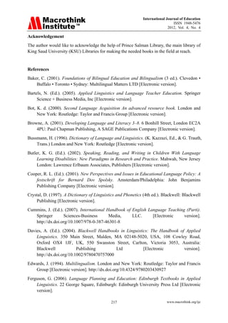 International Journal of Education
ISSN 1948-5476
2012, Vol. 4, No. 4
www.macrothink.org/ije
217
Acknowledgement
The author would like to acknowledge the help of Prince Salman Library, the main library of
King Saud University (KSU) Libraries for making the needed books in the field at reach.
References
Baker, C. (2001). Foundations of Bilingual Education and Bilingualism (3 ed.). Clevedon •
Buffalo • Toronto • Sydney: Multilingual Matters LTD [Electronic version].
Bartels, N. (Ed.). (2005). Applied Linguistics and Language Teacher Education. Springer
Science + Business Media, Inc [Electronic version].
Bot, K. d. (2000). Second Language Acquisition An advanced resource book. London and
New York: Routledge: Taylor and Francis Group [Electronic version].
Browne, A. (2001). Developing Language and Literacy 3–8. 6 Bonhill Street, London EC2A
4PU: Paul Chapman Publishing, A SAGE Publications Company [Electronic version].
Bussmann, H. (1996). Dictionary of Language and Linguistics. (K. Kazzazi, Ed., & G. Trauth,
Trans.) London and New York: Routledge [Electronic version].
Butler, K. G. (Ed.). (2002). Speaking, Reading, and Writing in Children With Language
Learning Disabilities: New Paradigms in Research and Practice. Mahwah, New Jersey
London: Lawrence Erlbaum Associates, Publishers [Electronic version].
Cooper, R. L. (Ed.). (2001). New Perspectives and Issues in Educational Language Policy: A
festschrift for Bernard Dov Spolsky. Amsterdam/Philadelphia: John Benjamins
Publishing Company [Electronic version].
Crystal, D. (1997). A Dictionary of Linguistics and Phonetics (4th ed.). Blackwell: Blackwell
Publishing [Electronic version].
Cummins, J. (Ed.). (2007). International Handbook of English Language Teaching (Parti).
Springer Sciences-Business Media, LLC. [Electronic version].
http://dx.doi.org/10.1007/978-0-387-46301-8
Davies, A. (Ed.). (2004). Blackwell Handbooks in Linguistics: The Handbook of Applied
Linguistics. 350 Main Street, Malden, MA 02148-5020, USA, 108 Cowley Road,
Oxford OX4 1JF, UK, 550 Swanston Street, Carlton, Victoria 3053, Australia:
Blackwell Publishing Ltd [Electronic version].
http://dx.doi.org/10.1002/9780470757000
Edwards, J. (1994). Multilingualism. London and New York: Routledge: Taylor and Francis
Group [Electronic version]. http://dx.doi.org/10.4324/9780203430927
Ferguson, G. (2006). Language Planning and Education: Edinburgh Textbooks in Applied
Linguistics. 22 George Square, Edinburgh: Edinburgh University Press Ltd [Electronic
version].
 