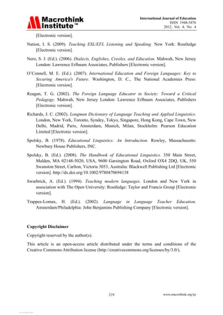 International Journal of Education
ISSN 1948-5476
2012, Vol. 4, No. 4
www.macrothink.org/ije
219
[Electronic version].
Nation, I. S. (2009). Teaching ESL/EFL Listening and Speaking. New York: Routledge
[Electronic version].
Nero, S. J. (Ed.). (2006). Dialects, Englishes, Creoles, and Education. Mahwah, New Jersey
London: Lawrence Erlbaum Associates, Publishers [Electronic version].
O’Connell, M. E. (Ed.). (2007). International Education and Foreign Languages: Key to
Securing America's Future. Washington, D. C., The National Academies Press:
[Electronic version].
Reagan, T. G. (2002). The Foreign Language Educator in Society: Toward a Critical
Pedagogy. Mahwah, New Jersey London: Lawrence Erlbaum Associates, Publishers
[Electronic version].
Richards, J. C. (2002). Longman Dictionary of Language Teaching and Applied Linguistics.
London, New York, Toronto, Syndey, Tokyo, Singapore, Hong Kong, Cape Town, New
Delhi, Madrid, Paris, Amsterdam, Munich, Milan, Stockholm: Pearson Education
Limited [Electronic version].
Spolsky, B. (1978). Educational Linguistics: An Introduction. Rowley, Massachusetts:
Newbury House Publishers, INC.
Spolsky, B. (Ed.). (2008). The Handbook of Educational Linguistics. 350 Main Street,
Malden, MA 02148-5020, USA, 9600 Garsington Road, Oxford OX4 2DQ, UK, 550
Swanston Street, Carlton, Victoria 3053, Australia: Blackwell Publishing Ltd [Electronic
version]. http://dx.doi.org/10.1002/9780470694138
Swarbrick, A. (Ed.). (1994). Teaching modern languages. London and New York in
association with The Open University: Routledge: Taylor and Francis Group [Electronic
version].
Trappes-Lomax, H. (Ed.). (2002). Language in Language Teacher Education.
Amsterdam/Philadelphia: John Benjamins Publishing Company [Electronic version].
Copyright Disclaimer
Copyright reserved by the author(s).
This article is an open-access article distributed under the terms and conditions of the
Creative Commons Attribution license (http://creativecommons.org/licenses/by/3.0/).
View publication stats
View publication stats
 