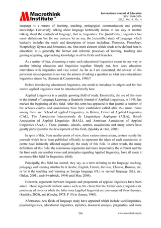 International Journal of Education
ISSN 1948-5476
2012, Vol. 4, No. 4
www.macrothink.org/ije
206
language is a means of learning, teaching, pedagogical communication and gaining
knowledge. Conversely, talking about language technically means in one way or another
talking about the contents of language, that is, linguistics. The [word/term/] linguistics has
many definitions but for our concern let us say, the [scientific] study of language which
basically includes the study and description of issues including: Phonetics, Phonology,
Morphology, Syntax and Semantics, etc. One more element which needs to be defined here is
education; it is generally the formal and informal processes of learning, teaching and
gaining/acquiring, approaching knowledge in all its fields and branches.
As a matter of fact, discussing a topic such educational linguistics means in one way or
another brining education and linguistics together. Simply put, how does education
interrelates with linguistics and vice versa? As far as I am concerned, the answer of this
particular raised question is no way the answer of asking a question as what does educational
linguistics stands for, (Gannon & Czerniewska, 1980)?
Before introducing educational linguistics, one needs to introduce its origins and for that
matter, applied linguistics must be introduced briefly here.
Applied Linguistics is a quickly growing field of study. Essentially, the use of this term
in the journal of Language Learning: a Quarterly Journal of Applied Linguistics, in 1948, has
marked the beginning of this field. After this term has appeared in that journal a number of
the schools centres and associations have been established called after this name. From
among them are: School of applied Linguistics, in Britain, Center of Applied Linguistics
(CAL), The Association Internationale de Linguistique Appliquee (AILA), British
Association of Applied Linguistics (BAAL), and American Association of Applied
Linguistics (AAAL). These journals, schools, centres, associations and many others have
greatly participated to the development of this field, (Spolsky & Hult, 2008).
In spite of this, from another point of view, these various associations, centres mainly the
journals which have been published officially to represent the ideas of each association or
centre have indirectly affected negatively the study of this field. In other words, the many
definitions of this field, the continuous arguments and more importantly the different and the
far from each one another views and principles regarding Applied linguistics, have all made it
an enemy-like field for linguistics, (ibid).
Principally, this field has started, they say, as a term referring to the language teaching,
pedagogy and learning whether be it Arabic, English, French, German, Chinese, Russian, etc,
or be it the teaching and learning as foreign language (FL) or second language (SL), etc,
(Baker, 2001), and (Swarbrick, 1994) and (May, 2008).
However, arguments between linguists and proponents of applied linguistics have been
arisen. These arguments include issues such as the claim that the former ones (linguists) are
producers of theories while the latter ones (applied linguists) are consumers of these theories,
(Spolsky, 2008), and (Corder, 1973: P 10) in (James, 1980).
Afterwards, new fields of language study have appeared which include sociolinguistics,
psycholinguistics, educational linguistics, stylistics, discourse analysis, pragmatics, and more
 