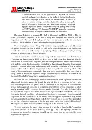 International Journal of Education
ISSN 1948-5476
2012, Vol. 4, No. 4
www.macrothink.org/ije
208
A term sometimes used for the application of LINGUISTIC theories,
methods and descriptive findings to the study of the teaching/learning
of a native language, in both spoken and written forms, in schools or
other educational settings; more broadly to all teaching contexts; also
called pedagogical linguistics and sometimes language pedagogy.
Specific topics of interest include the study of reading and writing,
ACCENT and DIALECT, language VARAIETY across the curriculum,
and the teaching of linguistics, GRAMMAR, etc. in schools.
One more definition is introduced by Hult in (Spolsky’s and Hult’s, 2008: p. 10). He
states, ‘educational linguistics is an area of study that integrates the research tools of
linguistics and other related disciplines of the social sciences in order to investigate
holistically the broad range of issues related to language and education’.
Contrastively, (Bussmann, 1996: p. 77) introduces language pedagogy as a field/ branch
of applied linguistics which he (ibid: pp. 419, 647) indirectly defines as the field which
includes the discussion and practice of everything related to language teaching/learning
whether be it first, second or foreign language.
A final element to be mentioned here along with the above mentioned definitions is
(Gannon’s and Czerniewska’s, 1980: pp. 1-16) who in their book show from one side the
interrelation of education and linguistics, that is what linguists should provide educationalists
with and vice versa. Yet, from another point of view, they introduce linguistic fields such as
semantics, grammar, phonology and discourse with a detailed description of how a teacher
should analyze each one. In one way or another, their book, indicates something which is the
issue of this research-paper. Amazingly, they have never mentioned in their book what is
being known as educational linguistics though the issues they accounted for in this book are
the heart of this field of study that is educational linguistics.
In effect, the truth that language and educational matters forms together what is called
educational linguistics cannot be denied. In spite of this, it is important to know why
educational linguists lead by Spolsky who is considered as the proponent of this field have
argued that educational linguistics is something different from applied linguistics. In other
words, why does Spolsky exempted the term Applied Linguistics from what he has called in
his book (fuller proposed model) for Educational Linguistics? More importantly, why does
Hult claim that only the history of educational linguistics is ‘inextricably linked to applied
linguistics’ but not the field itself is [intricately] related to applied linguistics? Lastly but not
the least, does educational linguistics a field of study by itself just as Spolsky have claimed or
he has only originated/ organized it, but its roots were really there in applied linguistics?
These questions are the main issue of this coming part in this research-paper.
To begin answering the above raised question, it is worthy to show Spolsky’s model as
they have appeared in his book, (Spolsky, 1978: pp. 4-5). After Spolsky’s models are
presented, [the researcher suggested models] are shown and then are supported by some
arguments and opinions.
 