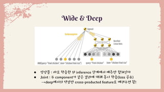 ● 앙상블 : 따로 학습한 뒤 inference 단계에서 예측만 합쳐진다
● Joint : 두 component가 같은 결과에 대해 동시 학습(loss 공유)
→deep에서의 약점만 cross-producted feature로 메꿔주면 됨!
Wide & Deep
 