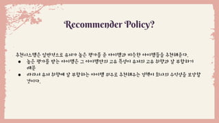 Recommender Policy?
추천시스템은 일반적으로 유저가 높은 평가를 준 아이템과 비슷한 아이템들을 추천해준다.
● 높은 평가를 받는 아이템은 그 아이템만의 고유 특성이 유저의 고유 취향과 잘 부합하기
때문
● 따라서 유저 취향에 잘 부합하는 아이템 위주로 추천해주는 정책이 회사의 수익성을 보장할
것이다.
 