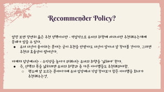 Recommender Policy?
얼핏 보면 당연히 옳은 추천 정책이지만 - 역설적으로 유저의 취향에 따라서만 추천해주는데에
문제가 있을 수 있다.
● 유저 자신이 좋아하는 분야는 굳이 추천을 안받아도 자신이 알아서 잘 찾아볼 것이다. 그러면
추천의 효율성이 떨어진다.
마케터 입장에서는 - 수익성을 높이기 위해서는 유저의 취향을 ‘넓혀야’ 한다.
● 즉, 선택의 폭을 넓히려면 유저의 취향과 좀 다른 아이템들도 추천해줘야함.
○ 평소에 잘 모르는 분야이기에 유저 입장에서 직접 찾아보기 힘든 아이템을 회사가
추천해주는것.
 