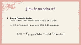 How do we solve it?
2. Inverse Propensity Scoring
모델링 자체에서 - 마치 아이템이 무작위로 추천된 것처럼 만들자.
(모델링 과정에서 아이템 i가 유저 u에게 추천될 확률을 나누어주자)
 