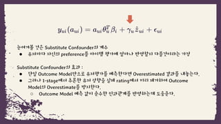눈여겨볼 것은 Substitute Confounder의 계수
● 유저마다 자신의 preference를 아이템 평가에 얼마나 반영할지 다를것이라는 가정
Substitute Confounder의 효과 :
● 단일 Outcome Model만으로 유저평가를 예측한다면 Overestimated 결과를 내놓는다.
● 그러나 1-stage에서 추론한 유저 성향을 실제 rating에서 미리 제거하여 Outcome
Model의 Overestimate를 방지한다.
○ Outcome Model 예측 값이 순수한 인과관계를 반영하는데 도움준다.
 