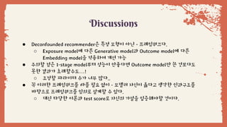 Discussions
● Deconfounded recommender은 특정 모형이 아닌 - 프레임워크다.
○ Exposure model에 다른 Generative model과 Outcome model에 다른
Embedding model을 적용하여 개선 가능
● 주의할 점은 1-stage model부터 성능이 안좋다면 Outcome model만 쓴 것보다도
못한 결과가 초래할수도…!
○ 조정할 파라미터 수가 너무 많다..
● 꼭 이러한 프레임워크를 따를 필요 없이 - 모델러 자신이 옳다고 생각한 인과구조를
바탕으로 프레임워크를 임의로 설계할 수 있다.
○ 대신 타당한 이론과 test score로 자신의 가설을 입증해야할 것이다.
 