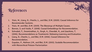 References
1. Yixin, W., Liang, D., Charlin, L., and Blei, D.M. (2020). Causal Inference for
Recommender Systems.
2. Yixin, W. and Blei, D.M. (2019). The Blessings of Multiple Causes.
3. Bonner, S. and Vasile, F. (2018). Causal Embeddings for Recommendation.
4. Schnabel, T., Swaminathan, A., Singh, A., Chandak, N., and Joachims, T.
(2016). Recommendations as Treatments: Debiasing Learning and Evaluation.
5. Liang, D., Charlin, L., and Blei, D.M. (2016). Causal Inference for
Recommendation.
6. Gopalan, P., Hofman J.M., and Blei, D.M. (2015). Scalable Recommendation
with Hierarchical Poisson Factorization
 