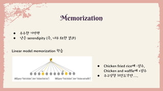 ● 우수한 기억력
● 낮은 serendipity (즉, 너무 fit한 결과)
Memorization
Linear model memorization 학습
● Chicken fried rice에 -점수,
Chicken and waffle에 +점수
● 주구장창 치킨조각만….
 