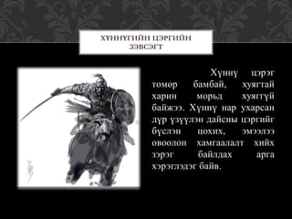 Хүннү цэрэг
төмөр бамбай, хуягтай
харин морьд хуяггүй
байжээ. Хүннү нар ухарсан
дүр үзүүлэн дайсны цэргийг
бүслэн цохих, эмээлээ
овоолон хамгаалалт хийх
зэрэг байлдах арга
хэрэглэдэг байв.
ХҮННҮГИЙН ЦЭРГИЙН
ЗЭВСЭГТ
 