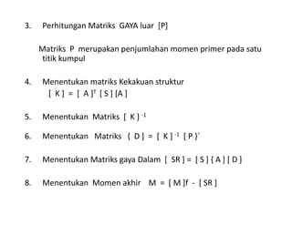 3. Perhitungan Matriks GAYA luar [P]
Matriks P merupakan penjumlahan momen primer pada satu
titik kumpul
4. Menentukan matriks Kekakuan struktur
[ K ] = [ A ]T [ S ] [A ]
5. Menentukan Matriks [ K ] -1
6. Menentukan Matriks { D ] = [ K ] -1 [ P }`
7. Menentukan Matriks gaya Dalam [ SR ] = [ S ] { A ] [ D ]
8. Menentukan Momen akhir M = [ M ]f - [ SR ]
 