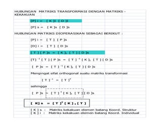 HUBUNGAN MATRIKS TRANSFORMASI DENGAN MATRIKS -
KEKAKUAN
[P] i = [ K ]I [ D ]I
[P] s = [ K ]s [ D ]s
HUBUNGAN MATRIKS DIOPERASIKAN SEBAGAI BERIKUT :
[P] i = [ T ] [ P ]s
[D] i = [ T ] [ D ]s
[ T ] [ P ]s = [ K ]I [ T ] [ D ]s
[T] -1
[ T ] [ P ]s = [ T ] -1
[ K ]I [ T ] [ D ]s
[ P ]s = [ T ] -1
[ K ]I [ T ] [ D ]s
Mengingat sifat orthogonal suatu matriks transformasi
[ T ]
-1
= [ T ]
T
sehingga
[ P ]s = [ T ] T
[ K ]I [ T ] [ D ]s
[ K] s = [ T ]T
[ K ] I [ T ]
[ K ] s : Matriks kekakuan elemen batang Koord. Struktur
[ K ] i : Matriks kekakuan elemen batang Koord. Individual
 
