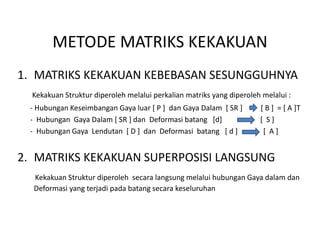 METODE MATRIKS KEKAKUAN
1. MATRIKS KEKAKUAN KEBEBASAN SESUNGGUHNYA
Kekakuan Struktur diperoleh melalui perkalian matriks yang diperoleh melalui :
- Hubungan Keseimbangan Gaya luar [ P ] dan Gaya Dalam [ SR ] [ B ] = [ A ]T
- Hubungan Gaya Dalam [ SR ] dan Deformasi batang [d] [ S ]
- Hubungan Gaya Lendutan [ D ] dan Deformasi batang [ d ] [ A ]
2. MATRIKS KEKAKUAN SUPERPOSISI LANGSUNG
Kekakuan Struktur diperoleh secara langsung melalui hubungan Gaya dalam dan
Deformasi yang terjadi pada batang secara keseluruhan
 