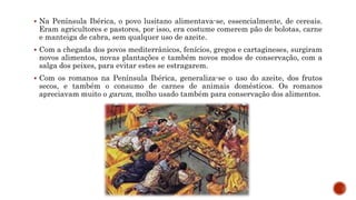  Na Península Ibérica, o povo lusitano alimentava-se, essencialmente, de cereais.
Eram agricultores e pastores, por isso, era costume comerem pão de bolotas, carne
e manteiga de cabra, sem qualquer uso de azeite.
 Com a chegada dos povos mediterrânicos, fenícios, gregos e cartagineses, surgiram
novos alimentos, novas plantações e também novos modos de conservação, com a
salga dos peixes, para evitar estes se estragarem.
 Com os romanos na Península Ibérica, generaliza-se o uso do azeite, dos frutos
secos, e também o consumo de carnes de animais domésticos. Os romanos
apreciavam muito o garum, molho usado também para conservação dos alimentos.
 