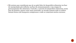  Há autores que consideram que já se pode falar de desperdício alimentar na fase
de manipulação pós-colheita, na fase do armazenamento e nas etapas do
processamento dos alimentos. Contudo, o conceito de desperdício alimentar, nesta
fase da história, parece estar mais associado, ao mundo romano onde os nobres
faziam festas com banquetes sumptuosos e onde se cometiam muitos excessos.
 