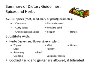 Summary of Dietary Guidelines:
Spices and Herbs
AVOID: Spices (root, seed, bark of plant); examples:
– Cinnamon – Coriander seed
– Curry spices – Mustard seed
– Chilli seasoning spices – Pepper – Others
Substitute with:
• Herbs (leaves and flowers); examples:
– Thyme – Mint – Others
– Sage – Parsley
– Rosemary – Basil
– Oregano – Coriander leaves
• Cooked garlic and ginger are allowed, if tolerated
 