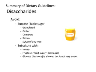 Summary of Dietary Guidelines:
Disaccharides
Avoid:
• Sucrose (Table sugar)
– Granulated
– Castor
– Demerara
– Brown
– Syrup of any type
• Substitute with:
– Honey
– Fructose (“fruit sugar”; laevulose)
– Glucose (dextrose) is allowed but is not very sweet
 