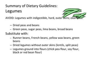 Summary of Dietary Guidelines:
Legumes
AVOID: Legumes with indigestible, hard, outer skins; examples:
– Dried peas and beans
– Green peas, sugar peas, lima beans, broad beans
Substitute with:
– Runner beans, French beans, yellow wax beans, green
beans
– Dried legumes without outer skins (lentils, split peas)
– Legumes ground into flours (chick pea flour, soy flour,
black or red bean flour)
 