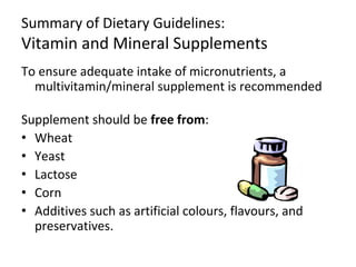 Summary of Dietary Guidelines:
Vitamin and Mineral Supplements
To ensure adequate intake of micronutrients, a
multivitamin/mineral supplement is recommended
Supplement should be free from:
• Wheat
• Yeast
• Lactose
• Corn
• Additives such as artificial colours, flavours, and
preservatives.
 