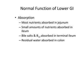 Normal Function of Lower GI
• Absorption
– Most nutrients absorbed in jejunum
– Small amounts of nutrients absorbed in
ileum
– Bile salts & B12 absorbed in terminal ileum
– Residual water absorbed in colon
 