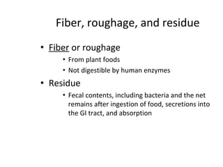 Fiber, roughage, and residue
• Fiber or roughage
• From plant foods
• Not digestible by human enzymes
• Residue
• Fecal contents, including bacteria and the net
remains after ingestion of food, secretions into
the GI tract, and absorption
 