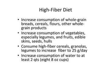 High-Fiber Diet
• Increase consumption of whole-grain
breads, cereals, flours, other whole-
grain products
• Increase consumption of vegetables,
especially legumes, and fruits, edible
skins, seeds, hulls
• Consume high-fiber cereals, granolas,
legumes to increase fiber to 25 g/day
• Increase consumption of water to at
least 2 qts (eight 8 oz cups)
 