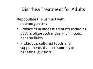 Diarrhea Treatment for Adults
Repopulate the GI tract with
microorganisms
• Prebiotics in modest amounts including
pectin, oligosaccharides, inulin, oats,
banana flakes
• Probiotics, cultured foods and
supplements that are sources of
beneficial gut flora
 
