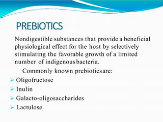 PREBIOTICS
Nondigestible substances that provide a beneficial
physiological effect for the host by selectively
stimulating the favorable growth of a limited
number of indigenous bacteria.
Commonly known prebioticsare:
 Oligofructose
 Inulin
 Galacto-oligosaccharides
 Lactulose
 