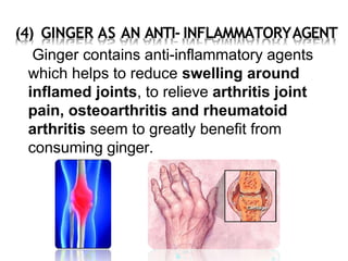 (4) GINGER AS AN ANTI- INFLAMMATORYAGENT
Ginger contains anti-inflammatory agents
which helps to reduce swelling around
inflamed joints, to relieve arthritis joint
pain, osteoarthritis and rheumatoid
arthritis seem to greatly benefit from
consuming ginger.
 