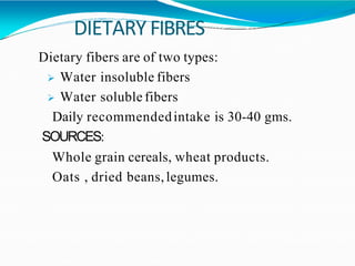 DIETARY FIBRES
Dietary fibers are of two types:
 Water insoluble fibers
 Water soluble fibers
Daily recommendedintake is 30-40 gms.
SOURCES:
Whole grain cereals, wheat products.
Oats , dried beans,legumes.
 