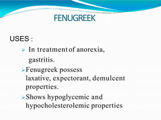 FENUGREEK
USES :
 In treatment of anorexia,
gastritis.
Fenugreek possess
laxative, expectorant, demulcent
properties.
Shows hypoglycemic and
hypocholesterolemic properties
 