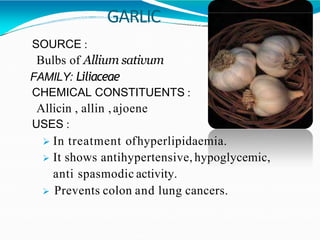 GARLIC
SOURCE :
Bulbs of Allium sativum
FAMILY: Liliaceae
CHEMICAL CONSTITUENTS :
Allicin , allin ,ajoene
USES :
 In treatment ofhyperlipidaemia.
 It shows antihypertensive, hypoglycemic,
anti spasmodic activity.
 Prevents colon and lung cancers.
 
