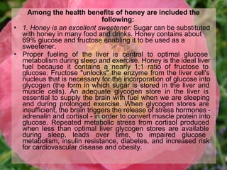Among the health benefits of honey are included the
following:
• 1. Honey is an excellent sweetener: Sugar can be substituted
with honey in many food and drinks. Honey contains about
69% glucose and fructose enabling it to be used as a
sweetener.
• Proper fueling of the liver is central to optimal glucose
metabolism during sleep and exercise. Honey is the ideal liver
fuel because it contains a nearly 1:1 ratio of fructose to
glucose. Fructose "unlocks" the enzyme from the liver cell's
nucleus that is necessary for the incorporation of glucose into
glycogen (the form in which sugar is stored in the liver and
muscle cells). An adequate glycogen store in the liver is
essential to supply the brain with fuel when we are sleeping
and during prolonged exercise. When glycogen stores are
insufficient, the brain triggers the release of stress hormones -
adrenalin and cortisol - in order to convert muscle protein into
glucose. Repeated metabolic stress from cortisol produced
when less than optimal liver glycogen stores are available
during sleep, leads over time, to impaired glucose
metabolism, insulin resistance, diabetes, and increased risk
for cardiovascular disease and obesity.
 