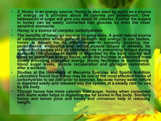 • 2. Honey is an energy source: Honey is also used by many as a source
of energy as it provides about 64 calories per tablespoon. One
tablespoon of sugar will give you about 50 calories. Further the sugars
in honey can be easily converted into glucose by even the most
sensitive stomachs.
• Honey is a source of complex carbohydrates
• The benefits of honey go beyond its great taste. A great natural source
of carbohydrates which provide strength and energy to our bodies,
honey is known for its effectiveness in instantly boosting the
performance, endurance and reduce muscle fatigue of athletes. Its
natural fruit sugars play an important role in preventing fatigue during
exercise. The glucose in honey is absorbed by the body quickly and
gives an immediate energy boost, while the fructose is absorbed more
slowly providing sustained energy. Honey facilitates in maintaining
blood sugar levels, muscle recuperation and glycogen restoration
after a workout.
• Studies at the University of Memphis Exercise and Sports Nutrition
Laboratory found that honey may be one of the most effective forms of
carbohydrate to eat just prior to exercise, because honey eaten before
is digested easily and released into the system at a steady rate for use
by the body.
• Though honey has more calories than sugar, honey when consumed
with warm water helps in digesting the fat stored in the body. Similarly
honey and lemon juice and honey and cinnamon help in reducing
weight.
 