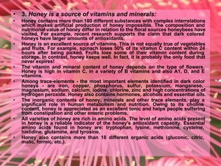• 3. Honey is a source of vitamins and minerals:
• Honey contains more than 180 different substances with complex interrelations
which makes artificial production of honey impossible. The composition and
nutritional value of honey differ in relation to the floral sources honeybees have
visited. For example, recent research supports the claim that dark colored
honeys have larger amounts of antioxidants.
• Honey is an excellent source of vitamins. This is not equally true of vegetables
and fruits. For example, spinach loses 50% of its vitamin C content within 24
hours after being picked. Fruits lose some of their vitamin content during
storage. In contrast, honey keeps well. In fact, it is probably the only food that
never expires!
• The vitamin and mineral content of honey depends on the type of flowers.
Honey is high in vitamin C, in a variety of B vitamins and also A1, D, and E
vitamins.
• Among trace-elements - the most important elements identified in dark color
honeys - are iron, copper, phosphorus, sulfur, potassium, manganese,
magnesium, sodium, calcium, iodine, chlorine, zinc and high concentrations of
hydrogen peroxide. Honey also contains hormones, alcohols and essential oils.
• The inorganic contents of honey, minerals and other trace elements, play a
significant role in human metabolism and nutrition. Owing to its choline
content, honey is appreciated as an excellent tonic and helps people suffering
from constipation and other enteric problems.
• All varieties of honey are rich in amino acids. The level of amino acids present
in honey is a reliable indicator of the honey's antioxidant capacity. Essential
amino acids found in honey are: tryptophan, lysine, methionine, cysteine,
histidine, glutamine, and tyrosine.
• Honey also contains more than 18 different organic acids (gluconic, citric,
malic, formic, etc.).
 