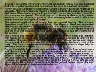 • 4. Honey has antibacterial and antifungal properties: Honey has anti-bacterial
and anti-fungal properties and hence it can be used as a natural antiseptic.
• Honey has a distinct bactericidal power which is mainly due to its hygroscopic
property. All living organisms require a certain amount of moisture to maintain
their lives. When bacteria come in contact with honey they are deprived of the
vital moisture and perish. The acid reaction of honey is also an unfavorable
medium for the bacteria to grow in. Most micro-organisms which affect the
human body are destroyed in honey.
• The external application of honey has an age-old history. The ancient
Egyptians used it as a surgical dressing. The Papyrus Ebers recommended
that wounds be covered for four days with linen dipped in honey and incense.
They believed that cataracts yielded to treatments with honey. Honey dropped
into the eyes was supposed to have cured inflammations and other ailments of
the eyelids.
• The Chinese and Hindus cover the entire bodies of their small-pox patients
with honey to hasten the termination of the disease and also to prevent the
formation of scars. Galen (129-200) thought that "Honey warms and clears
wounds and ulcers, attenuates and unloose excrescencies in any part of the
body." The Talmud recommended honey for ulcerated wounds, especially for
extensive sores of animals.
• During the Middle Ages honey was extensively used in the form of ointments
and plasters for boils, wounds, burns and ulcers, plain or mixed with other
ingredients. Charles Butler (1560 -1647; sometimes called the Father of
English Beekeeping) thought that honey "will knit together hollow and
crooked ulcers and likewise close other disjoined flesh." He highly praised the
“Unguentum Aegyptiacum” which was made by boiling honey, vinegar and
wintergreen. This plaster, according to Butler, would "open, clean, dry and
digest all inflammations and resist putrefaction."
 